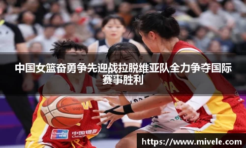 中国女篮奋勇争先迎战拉脱维亚队全力争夺国际赛事胜利